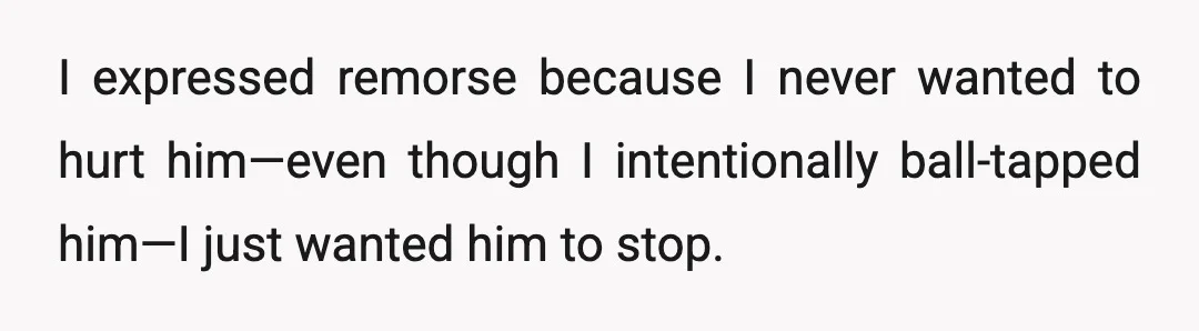 I expressed remorse because I never wanted to hurt him—even though I intentionally ball-tapped him—I just wanted him to stop.