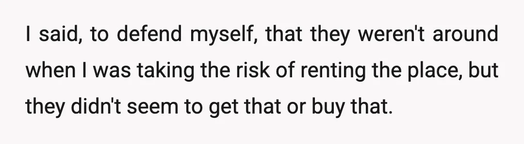 I said, to defend myself, that they weren't around when I was taking the risk of renting the place, but they didn't seem to get that or buy that.