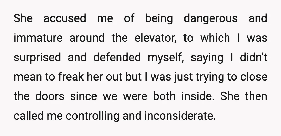 She accused me of being dangerous and immature around the elevator, to which I was surprised and defended myself, saying I didn’t mean to freak her out but I was...