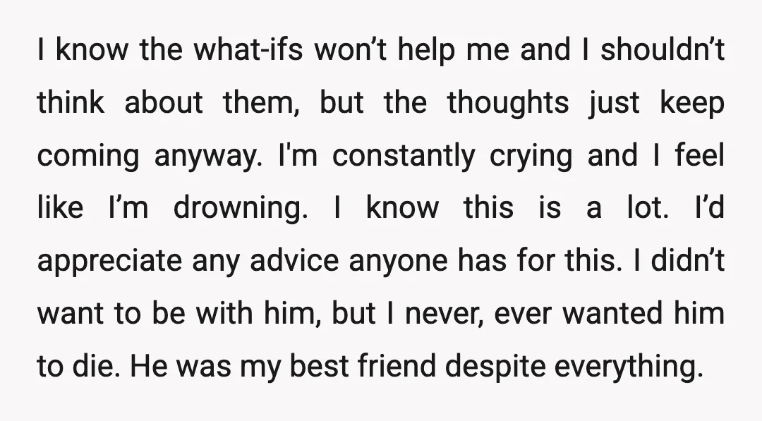 I know the what-ifs won’t help me and I shouldn’t think about them, but the thoughts just keep coming anyway. I'm constantly crying and I feel like I’m drowning. I...