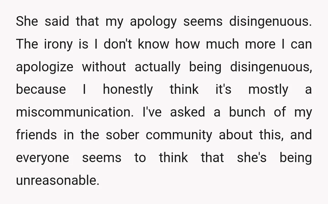 She said that my apology seems disingenuous. The irony is I don't know how much more I can apologize without actually being disingenuous, because I honestly think it's mostly a...