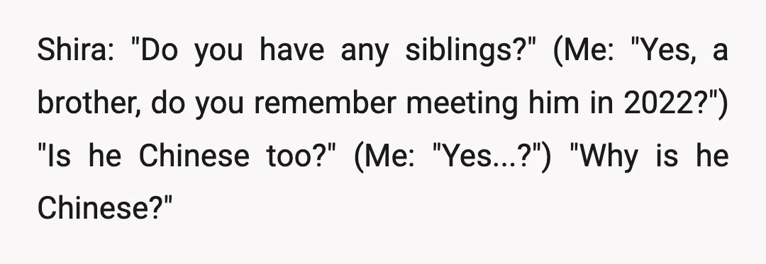 Shira: "Do you have any siblings?" (Me: "Yes, a brother, do you remember meeting him in 2022?") "Is he Chinese too?" (Me: "Yes...?") "Why is he Chinese?"