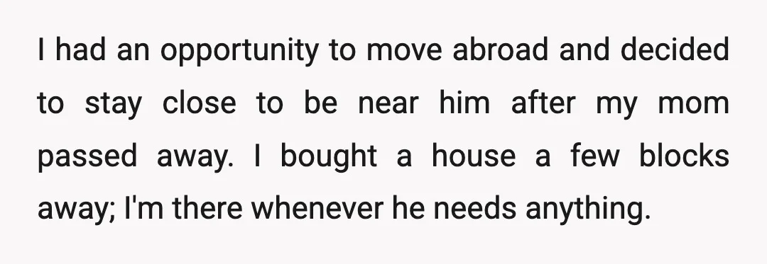 I had an opportunity to move abroad and decided to stay close to be near him after my mom passed away. I bought a house a few blocks away; I'm...
