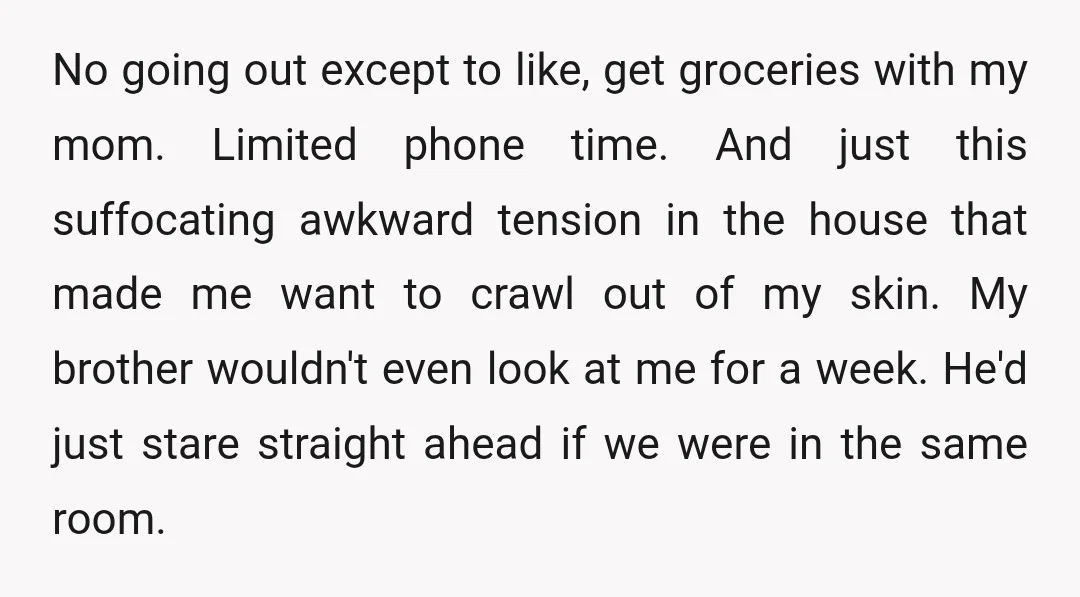 No going out except to like, get groceries with my mom. Limited phone time. And just this suffocating awkward tension in the house that made me want to crawl out...