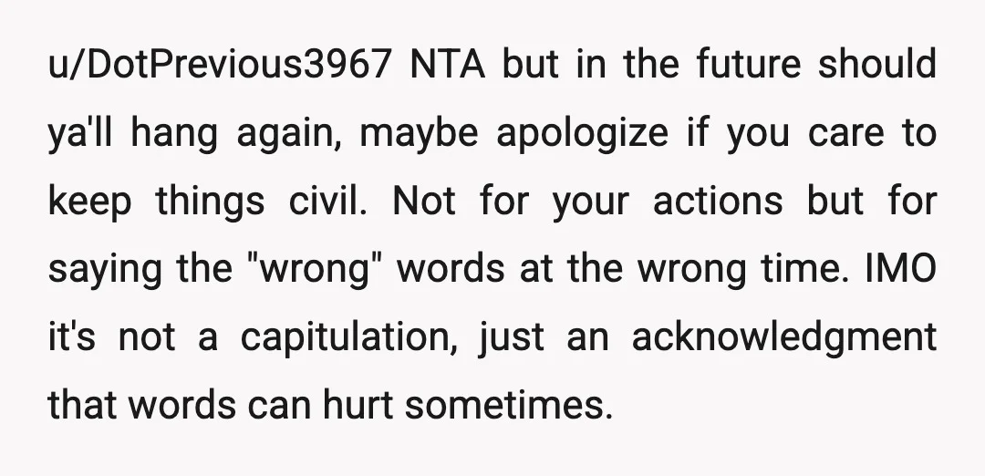 u/DotPrevious3967 NTA but in the future should ya'll hang again, maybe apologize if you care to keep things civil. Not for your actions but for saying the "wrong" words at...