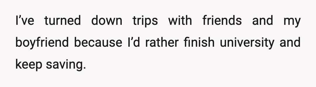I’ve turned down trips with friends and my boyfriend because I’d rather finish university and keep saving.
