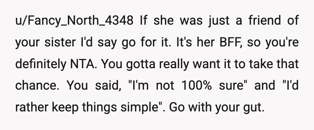 u/Jen5872 NTA. Not only would it be awkward if you broke up but because they're BFFs everything in your relationship would be discussed between the two of them. Your sister...