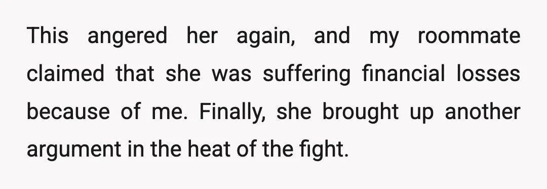 This angered her again, and my roommate claimed that she was suffering financial losses because of me. Finally, she brought up another argument in the heat of the fight.