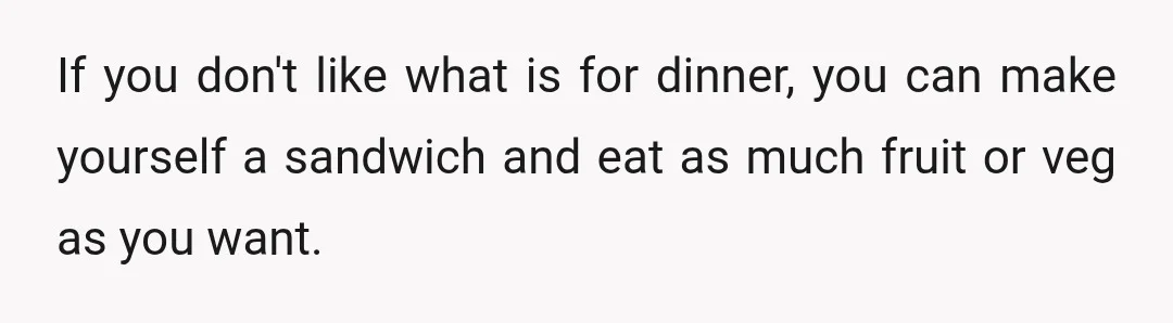 If you don't like what is for dinner, you can make yourself a sandwich and eat as much fruit or veg as you want.