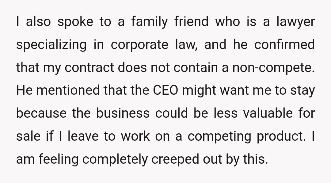 I also spoke to a family friend who is a lawyer specializing in corporate law, and he confirmed that my contract does not contain a non-compete. He mentioned that the...