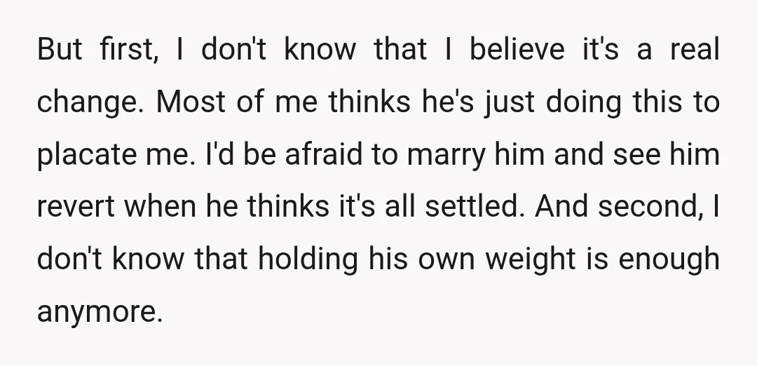 But first, I don't know that I believe it's a real change. Most of me thinks he's just doing this to placate me. I'd be afraid to marry him and...
