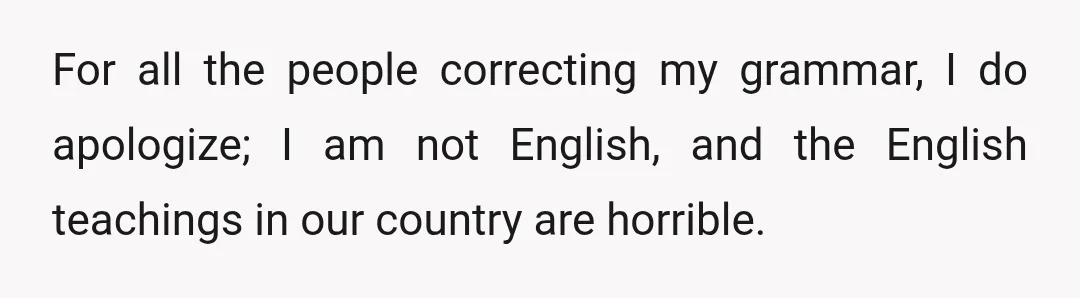 For all the people correcting my grammar, I do apologize; I am not English, and the English teachings in our country are horrible.