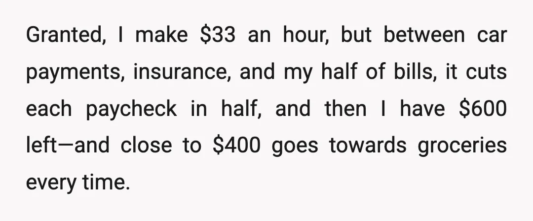 Granted, I make $33 an hour, but between car payments, insurance, and my half of bills, it cuts each paycheck in half, and then I have $600 left—and close to...