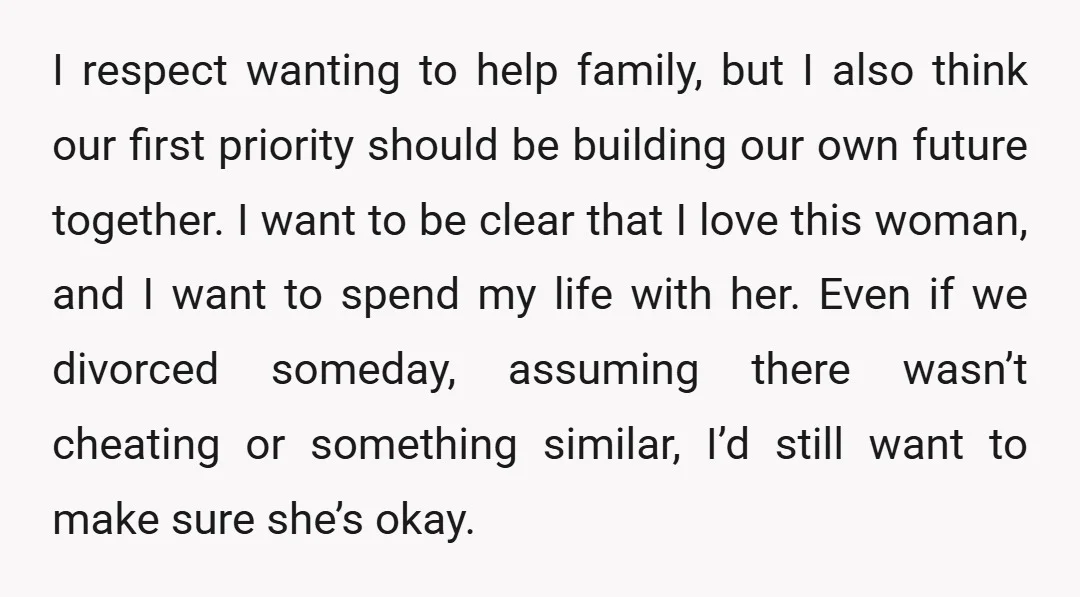 I respect wanting to help family, but I also think our first priority should be building our own future together. I want to be clear that I love this woman,...