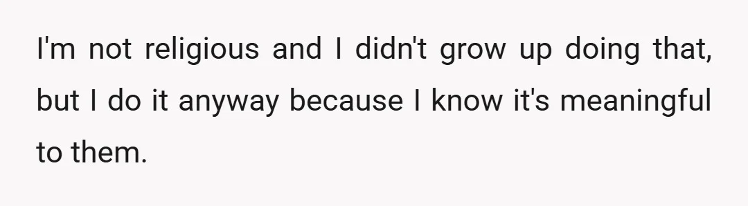 I'm not religious and I didn't grow up doing that, but I do it anyway because I know it's meaningful to them.