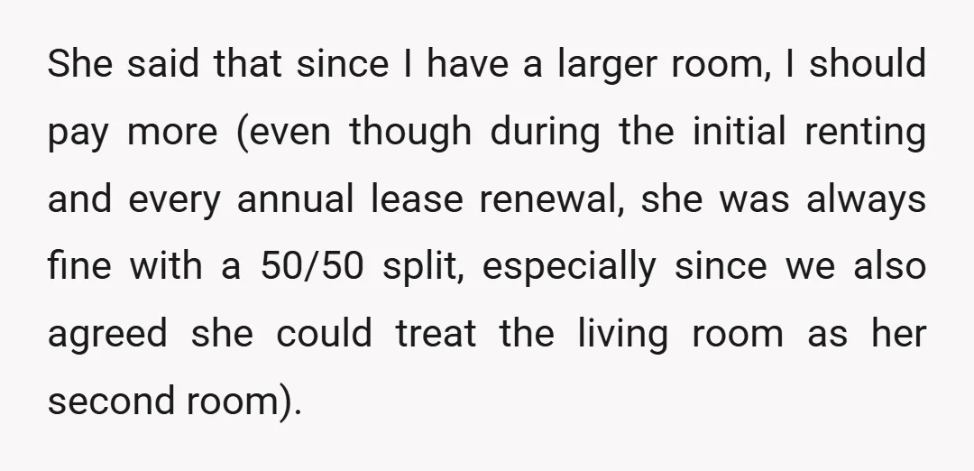 She said that since I have a larger room, I should pay more (even though during the initial renting and every annual lease renewal, she was always fine with a...