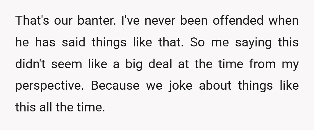 That's our banter. I've never been offended when he has said things like that. So me saying this didn't seem like a big deal at the time from my perspective....