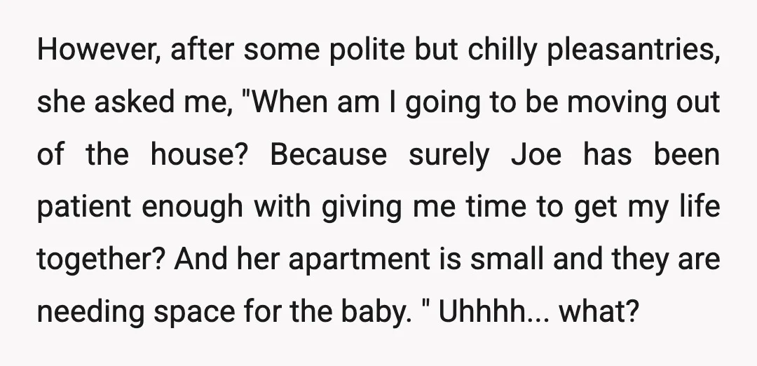 However, after some polite but chilly pleasantries, she asked me, "When am I going to be moving out of the house? Because surely Joe has been patient enough with giving...