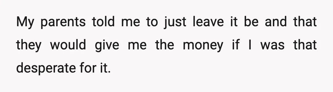 He told me to leave it be and, if I was really desperate for my money, to ask our mom to pay me back since she was the one who...