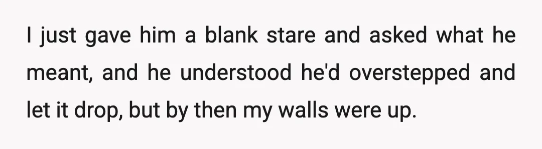 I just gave him a blank stare and asked what he meant, and he understood he'd overstepped and let it drop, but by then my walls were up.