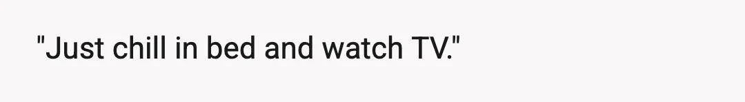 "Just chill in bed and watch TV."