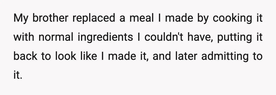 My brother replaced a meal I made by cooking it with normal ingredients I couldn't have, putting it back to look like I made it, and later admitting to it.