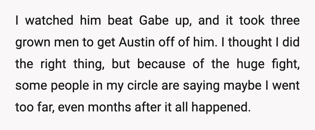 I watched him beat Gabe up, and it took three grown men to get Austin off of him. I thought I did the right thing, but because of the huge...
