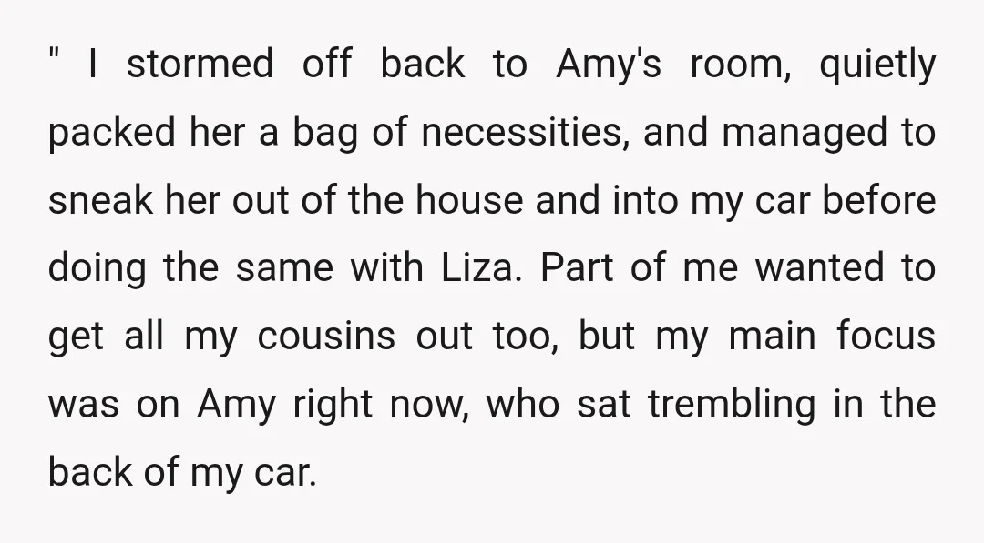 " I stormed off back to Amy's room, quietly packed her a bag of necessities, and managed to sneak her out of the house and into my car before doing...