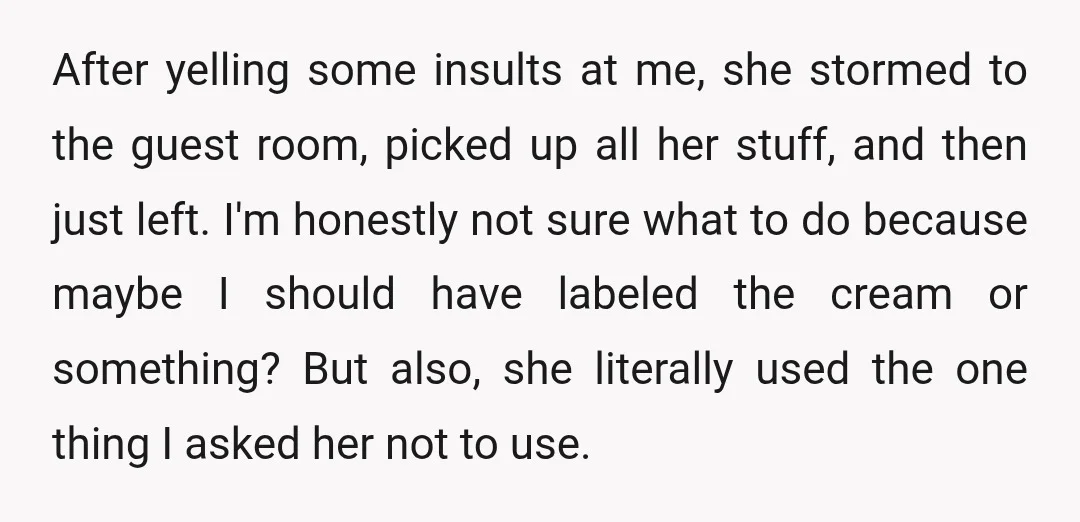 After yelling some insults at me, she stormed to the guest room, picked up all her stuff, and then just left. I'm honestly not sure what to do because maybe...