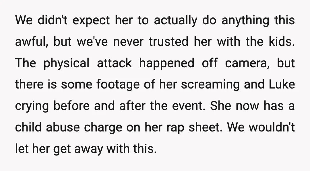 We didn't expect her to actually do anything this awful, but we've never trusted her with the kids. The physical attack happened off camera, but there is some footage of...