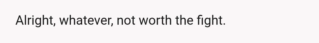Alright, whatever, not worth the fight.