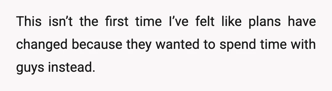 This isn’t the first time I’ve felt like plans have changed because they wanted to spend time with guys instead.
