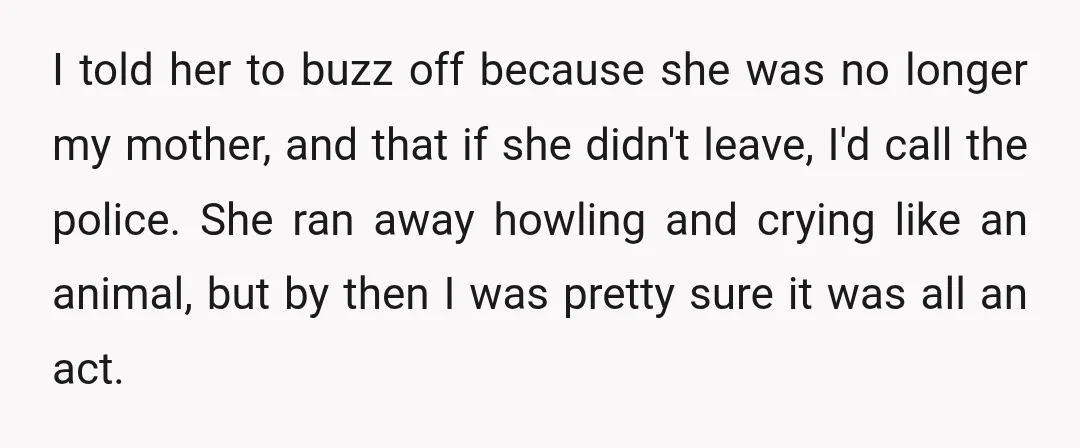 I told her to buzz off because she was no longer my mother, and that if she didn't leave, I'd call the police. She ran away howling and crying like...