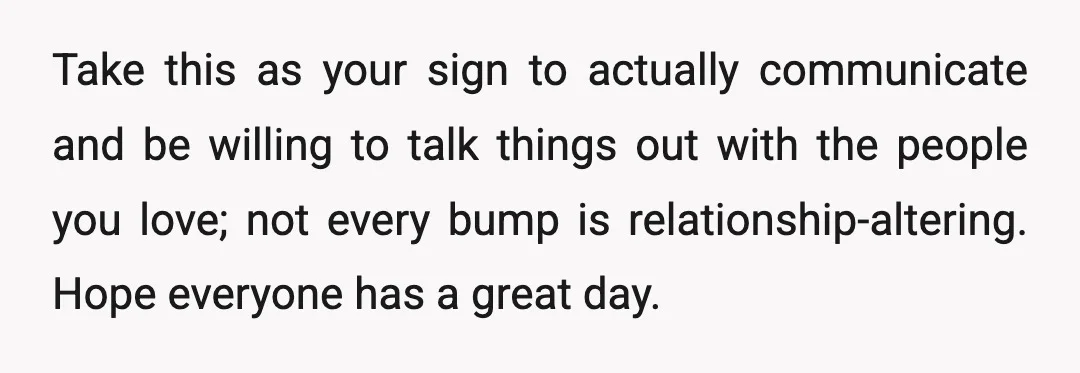 Take this as your sign to actually communicate and be willing to talk things out with the people you love; not every bump is relationship-altering. Hope everyone has a great...