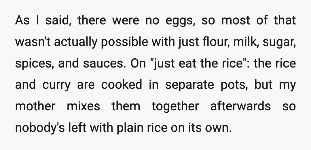 As I said, there were no eggs, so most of that wasn't actually possible with just flour, milk, sugar, spices, and sauces. On "just eat the rice": the rice and...