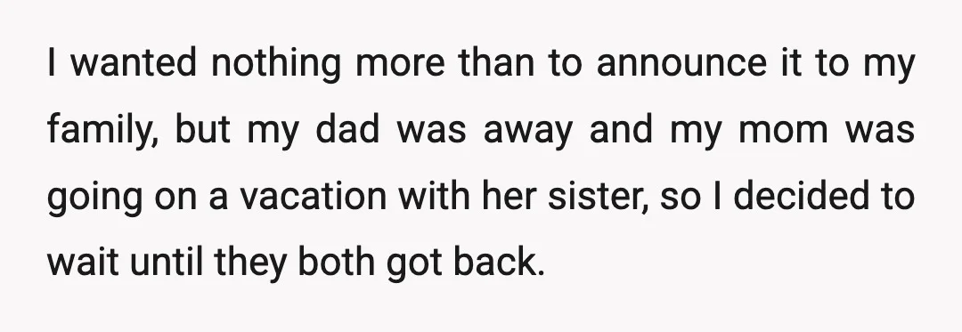 I wanted nothing more than to announce it to my family, but my dad was away and my mom was going on a vacation with her sister, so I decided...