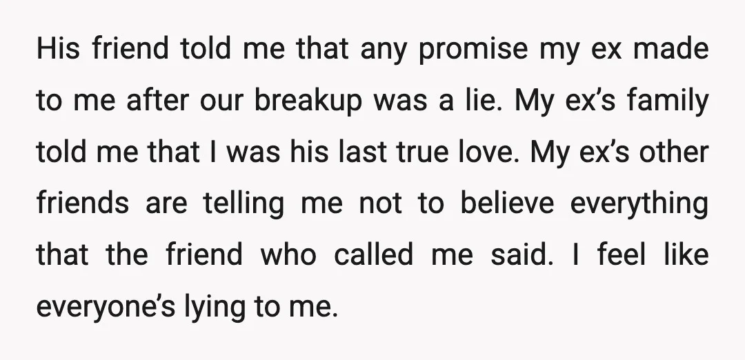 His friend told me that any promise my ex made to me after our breakup was a lie. My ex’s family told me that I was his last true love....