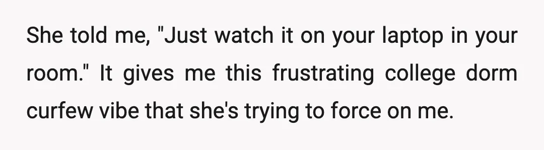 She told me, "Just watch it on your laptop in your room." It gives me this frustrating college dorm curfew vibe that she's trying to force on me.