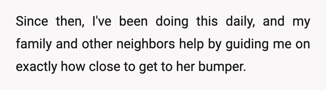 Since then, I've been doing this daily, and my family and other neighbors help by guiding me on exactly how close to get to her bumper.