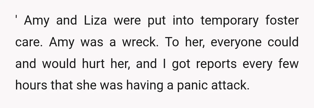 ' Amy and Liza were put into temporary foster care. Amy was a wreck. To her, everyone could and would hurt her, and I got reports every few hours that...