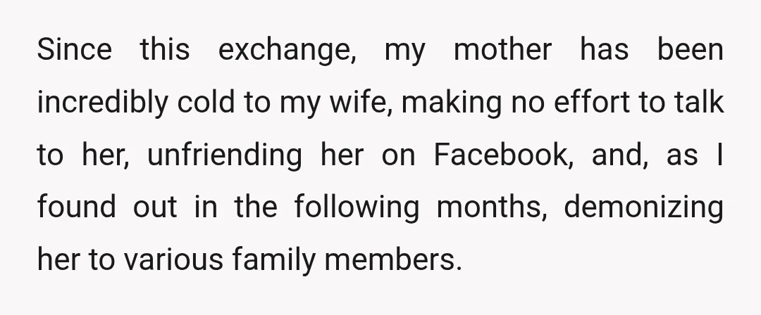 Since this exchange, my mother has been incredibly cold to my wife, making no effort to talk to her, unfriending her on Facebook, and, as I found out in the...