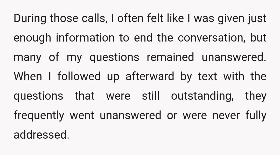 During those calls, I often felt like I was given just enough information to end the conversation, but many of my questions remained unanswered. When I followed up afterward by...