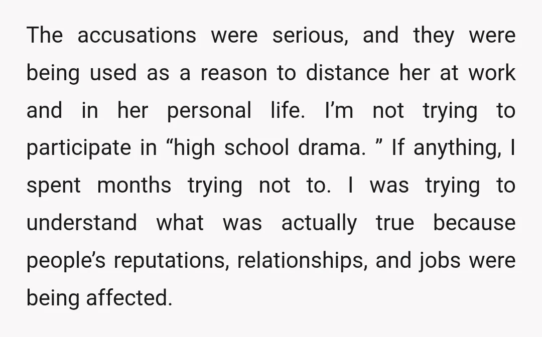 The accusations were serious, and they were being used as a reason to distance her at work and in her personal life. I’m not trying to participate in “high school...