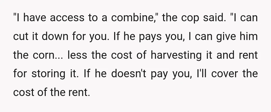 "I have access to a combine," the cop said. "I can cut it down for you. If he pays you, I can give him the corn... less the cost of...