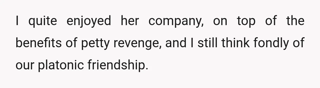 I quite enjoyed her company, on top of the benefits of petty revenge, and I still think fondly of our platonic friendship.