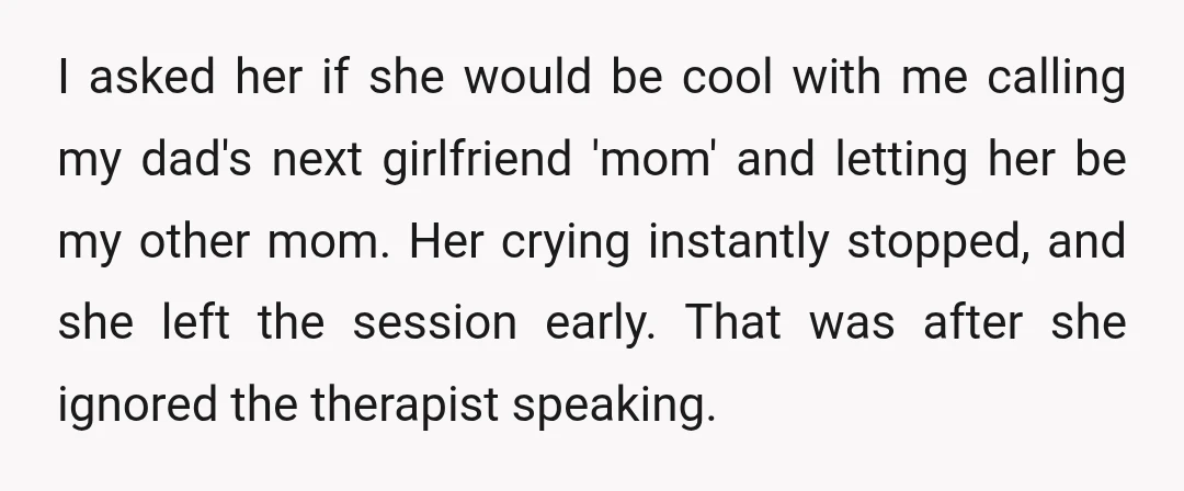 I asked her if she would be cool with me calling my dad's next girlfriend 'mom' and letting her be my other mom. Her crying instantly stopped, and she left...