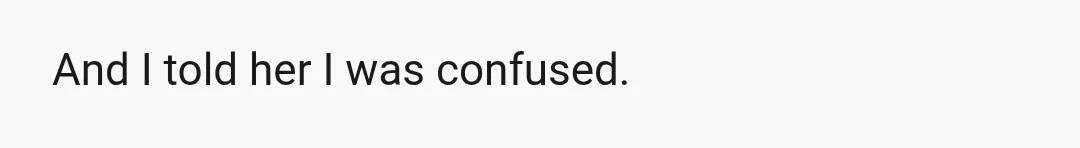 And I told her I was confused.