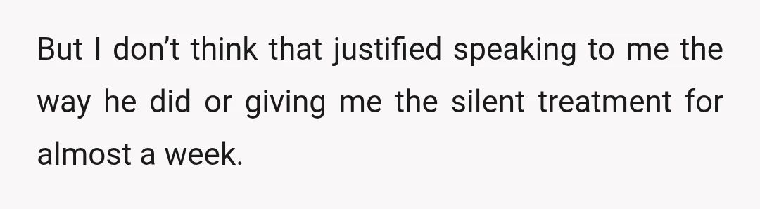 But I don’t think that justified speaking to me the way he did or giving me the silent treatment for almost a week.