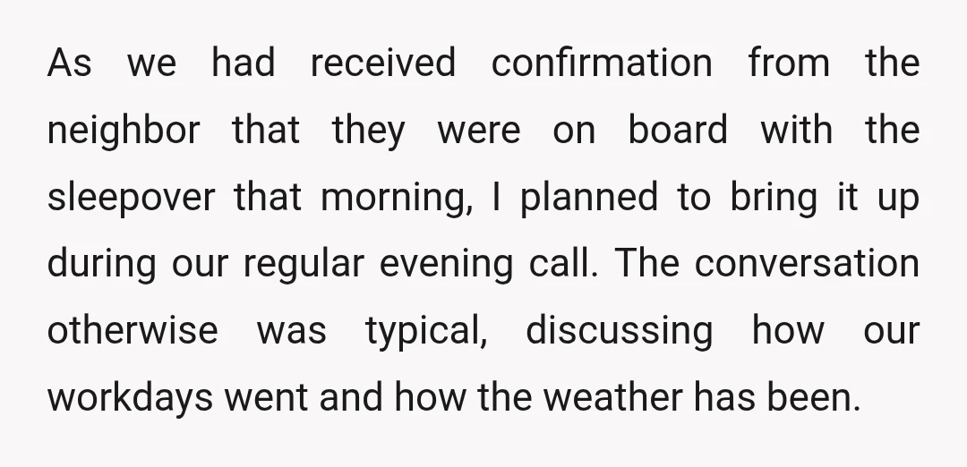 As we had received confirmation from the neighbor that they were on board with the sleepover that morning, I planned to bring it up during our regular evening call. The...