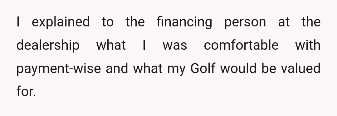 I explained to the financing person at the dealership what I was comfortable with payment-wise and what my Golf would be valued for.